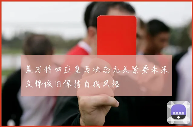 莱万特回应皇马状态无关紧要未来交锋依旧保持自我风格