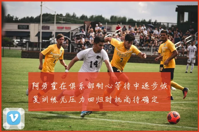 阿劳霍在俱乐部耐心等待中逐步恢复训练无压力回归时机尚待确定