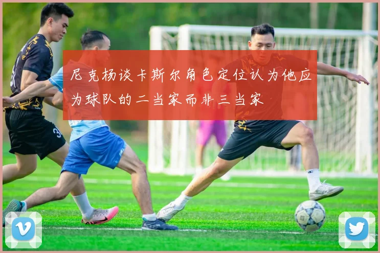 尼克杨谈卡斯尔角色定位认为他应为球队的二当家而非三当家