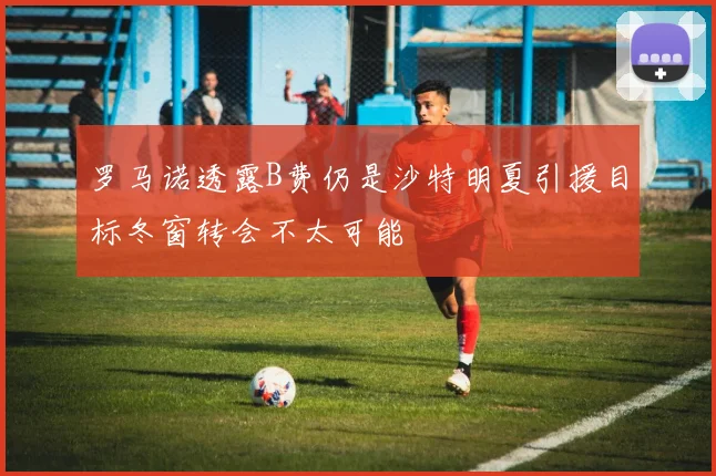 罗马诺透露B费仍是沙特明夏引援目标冬窗转会不太可能