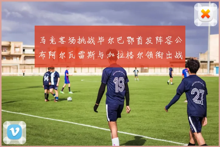 马竞客场挑战毕尔巴鄂首发阵容公布阿尔瓦雷斯与加拉格尔领衔出战