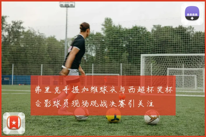 弗里克手握加维球衣与西超杯奖杯合影球员现场观战决赛引关注