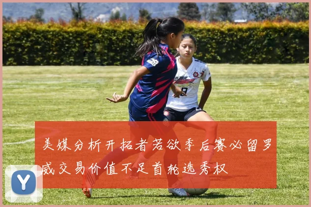 美媒分析开拓者若欲季后赛必留罗威交易价值不足首轮选秀权