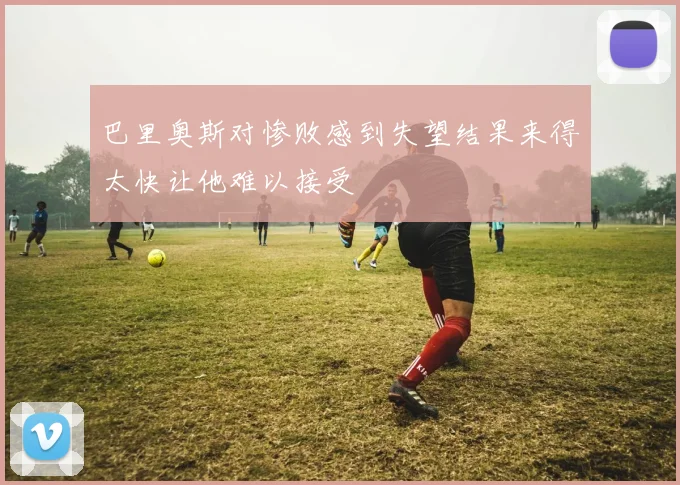 巴里奥斯对惨败感到失望结果来得太快让他难以接受