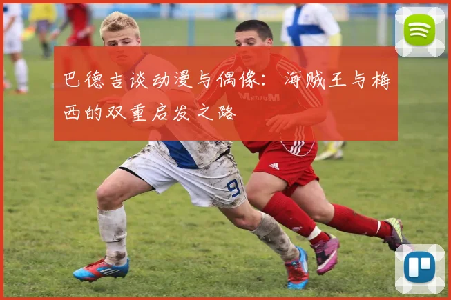 巴德吉谈动漫与偶像：海贼王与梅西的双重启发之路