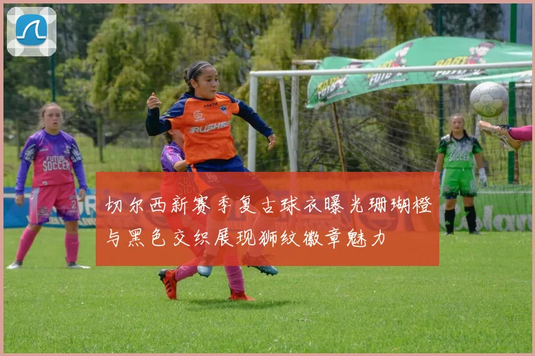 切尔西新赛季复古球衣曝光珊瑚橙与黑色交织展现狮纹徽章魅力