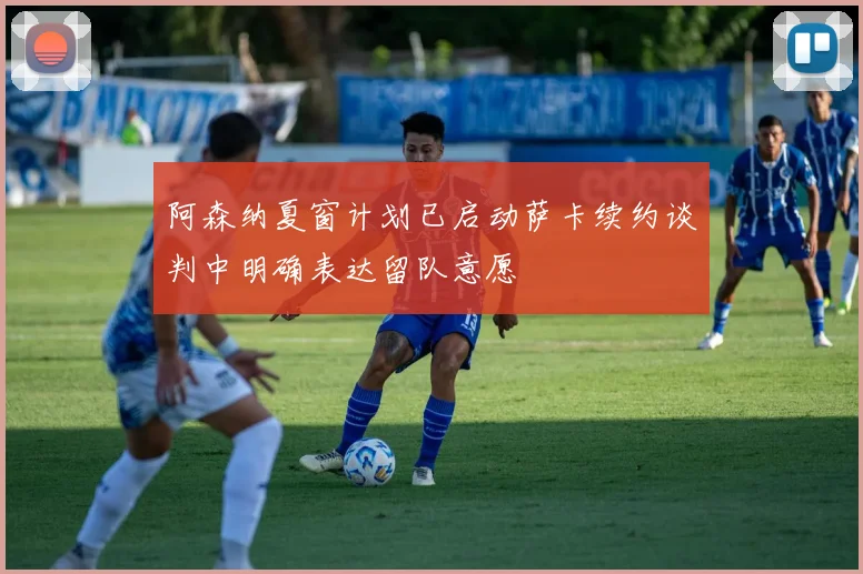 阿森纳夏窗计划已启动萨卡续约谈判中明确表达留队意愿