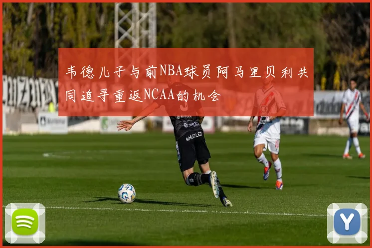 韦德儿子与前NBA球员阿马里贝利共同追寻重返NCAA的机会