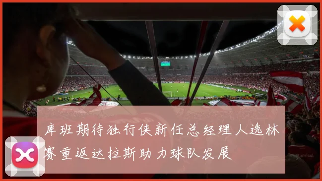 库班期待独行侠新任总经理人选林赛重返达拉斯助力球队发展