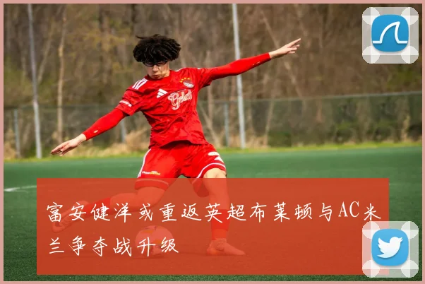 富安健洋或重返英超布莱顿与AC米兰争夺战升级
