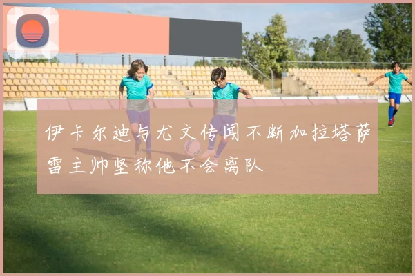 伊卡尔迪与尤文传闻不断加拉塔萨雷主帅坚称他不会离队