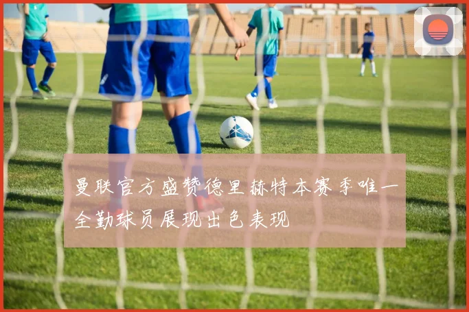 曼联官方盛赞德里赫特本赛季唯一全勤球员展现出色表现