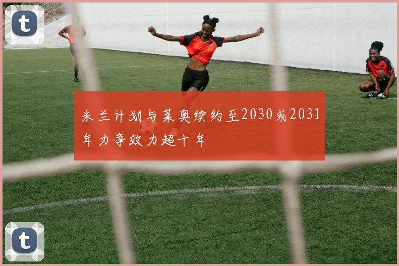 米兰计划与莱奥续约至2030或2031年力争效力超十年