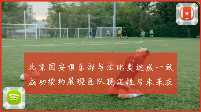 北京国安俱乐部与法比奥达成一致成功续约展现团队稳定性与未来发展潜力