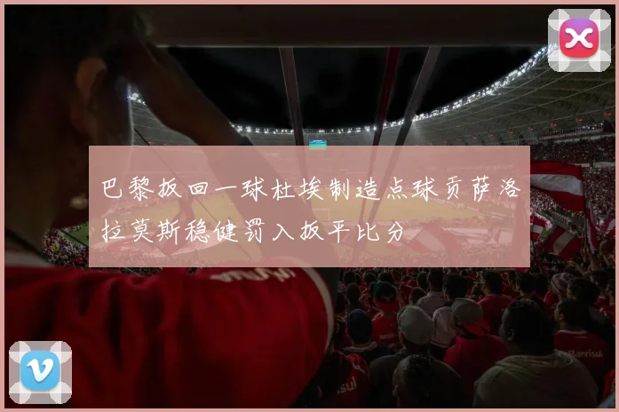 巴黎扳回一球杜埃制造点球贡萨洛拉莫斯稳健罚入扳平比分