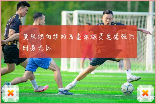 曼联倾向续约马奎尔球员意愿强烈财务无忧