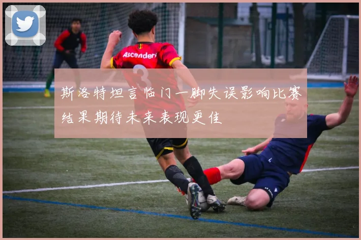 斯洛特坦言临门一脚失误影响比赛结果期待未来表现更佳