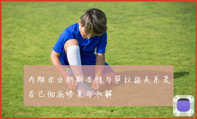 内维尔分析斯洛特与萨拉赫关系是否已彻底修复与和解