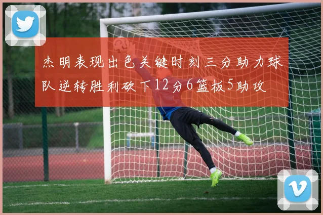 杰明表现出色关键时刻三分助力球队逆转胜利砍下12分6篮板5助攻