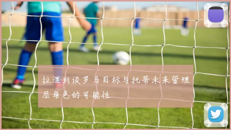 拉涅利谈罗马目标与托蒂未来管理层角色的可能性