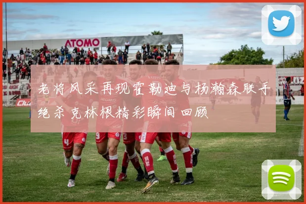 老将风采再现霍勒迪与杨瀚森联手绝杀克林根精彩瞬间回顾