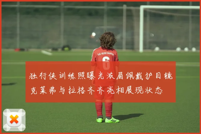 独行侠训练照曝光浓眉佩戴护目镜克莱弗与拉格齐齐亮相展现状态