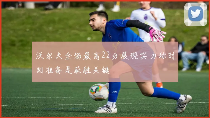 沃尔夫全场最高22分展现实力称时刻准备是获胜关键