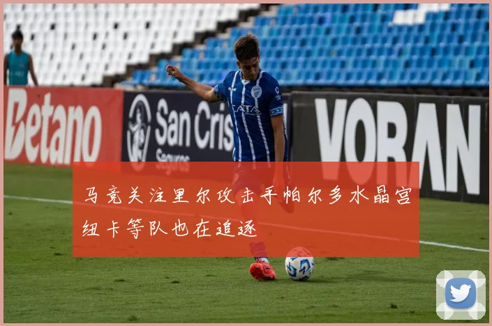 马竞关注里尔攻击手帕尔多水晶宫纽卡等队也在追逐