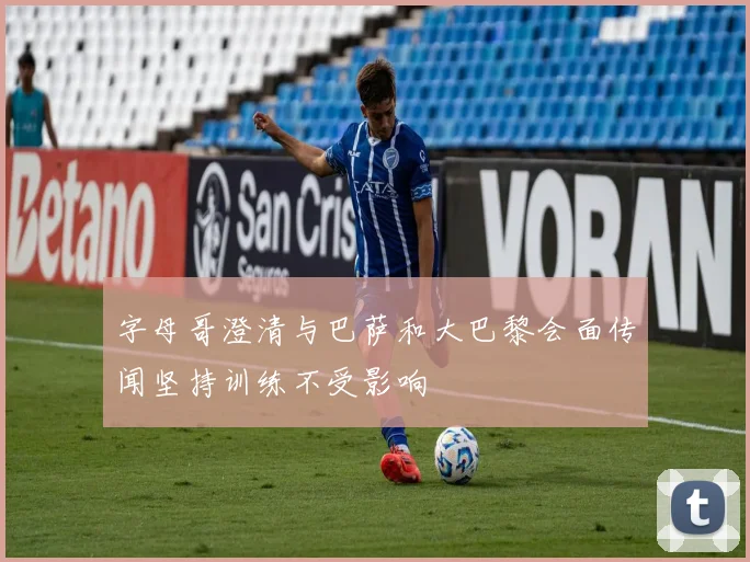 字母哥澄清与巴萨和大巴黎会面传闻坚持训练不受影响