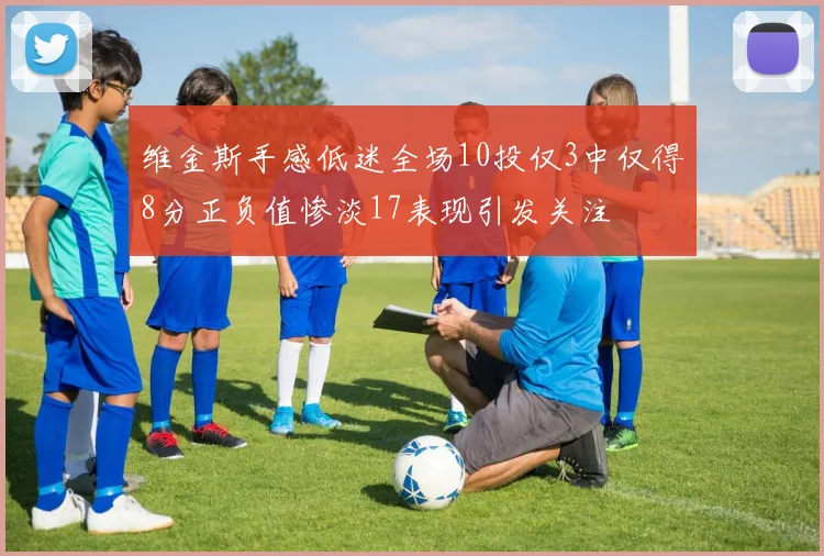 维金斯手感低迷全场10投仅3中仅得8分正负值惨淡17表现引发关注