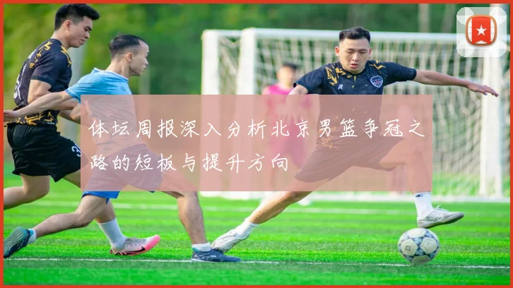 体坛周报深入分析北京男篮争冠之路的短板与提升方向