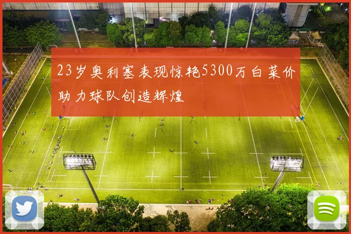 23岁奥利塞表现惊艳5300万白菜价助力球队创造辉煌