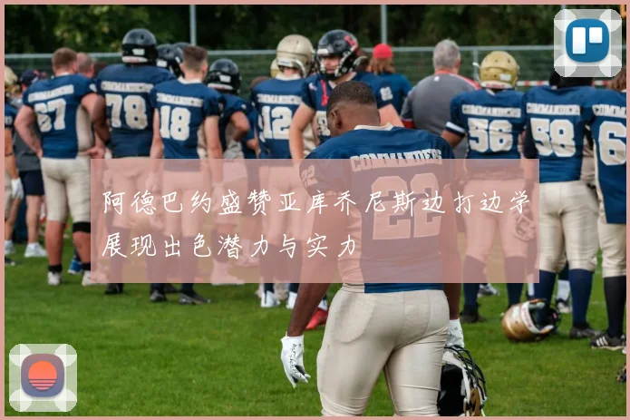 阿德巴约盛赞亚库乔尼斯边打边学展现出色潜力与实力