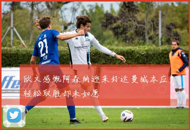 欧文感慨阿森纳迎来好运曼城本应轻松取胜却未如愿