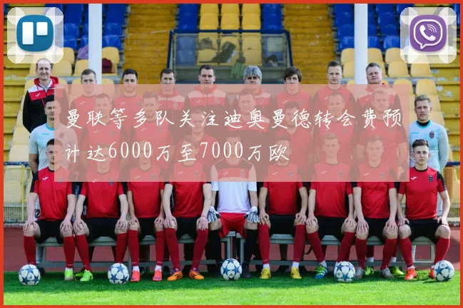 曼联等多队关注迪奥曼德转会费预计达6000万至7000万欧