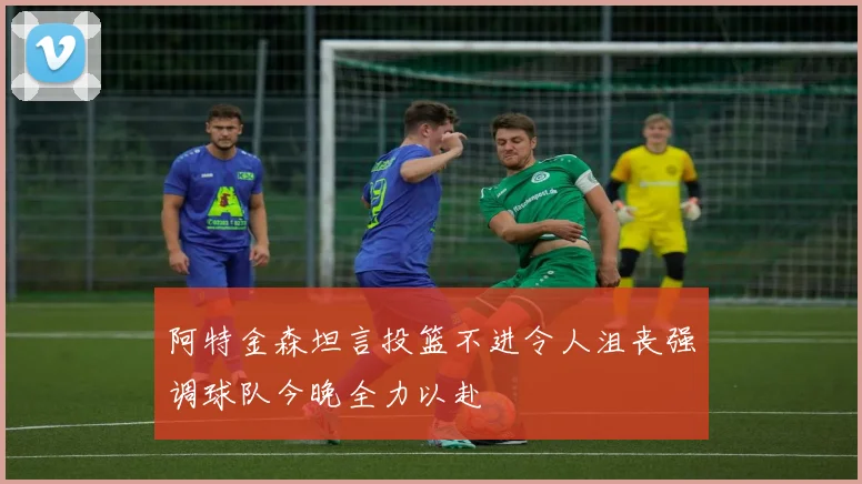 阿特金森坦言投篮不进令人沮丧强调球队今晚全力以赴