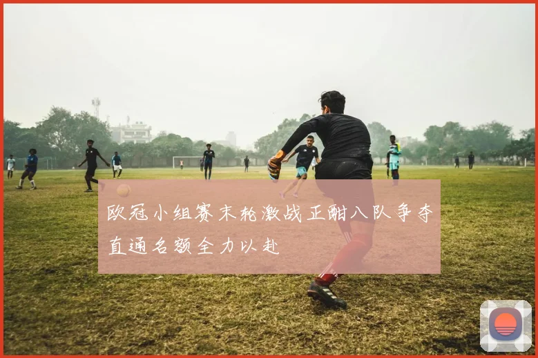 欧冠小组赛末轮激战正酣八队争夺直通名额全力以赴