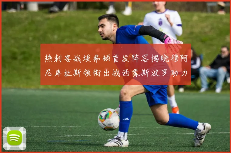 热刺客战埃弗顿首发阵容揭晓穆阿尼库杜斯领衔出战西蒙斯波罗助力